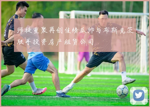 师徒重聚再创佳绩瓜帅与布斯克茨联手投资房产租赁公司