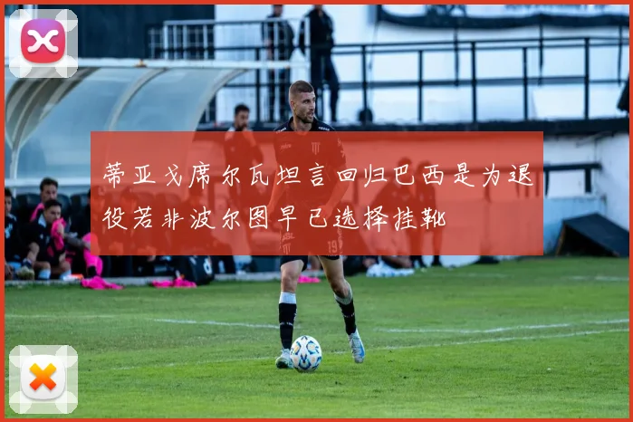 蒂亚戈席尔瓦坦言回归巴西是为退役若非波尔图早已选择挂靴