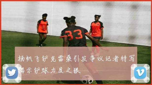 杨帆飞铲克雷桑引发争议记者特写揭示铲球力度之狠