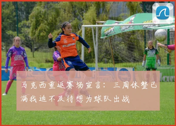 马克西重返赛场宣言：三周休整已满我迫不及待想为球队出战