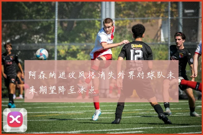 阿森纳进攻风格消失外界对球队未来期望降至冰点