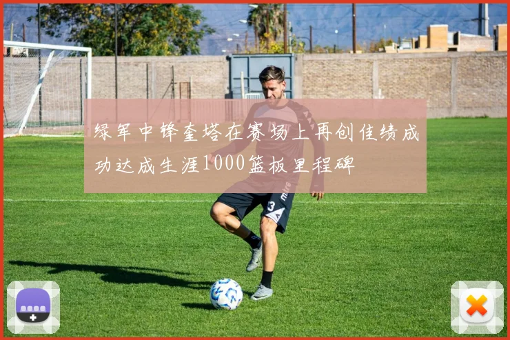 绿军中锋奎塔在赛场上再创佳绩成功达成生涯1000篮板里程碑