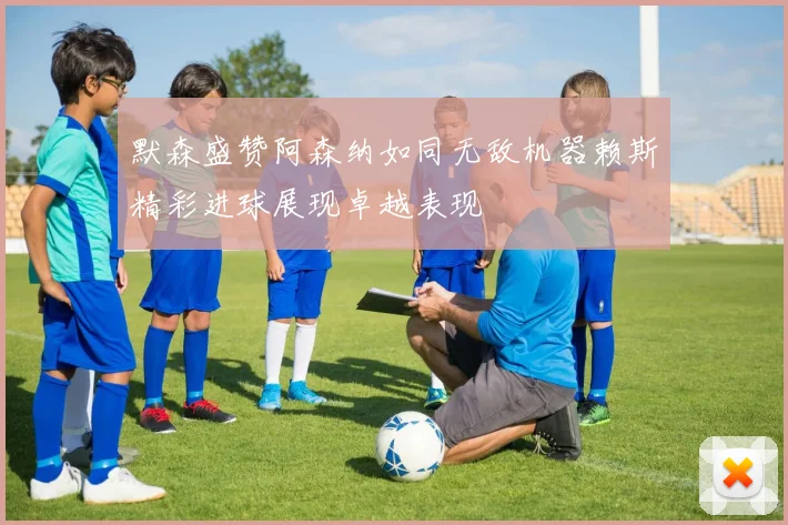 默森盛赞阿森纳如同无敌机器赖斯精彩进球展现卓越表现
