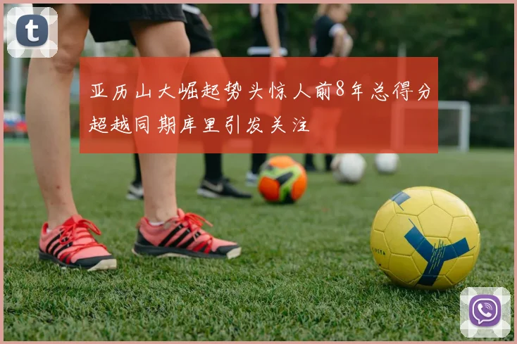 亚历山大崛起势头惊人前8年总得分超越同期库里引发关注
