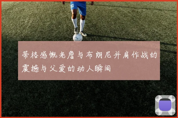蒂格感慨老詹与布朗尼并肩作战的震撼与父爱的动人瞬间