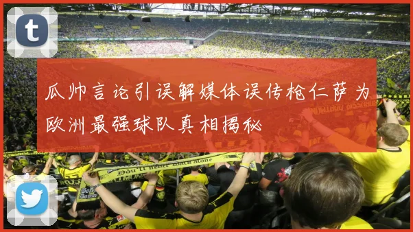 瓜帅言论引误解媒体误传枪仁萨为欧洲最强球队真相揭秘