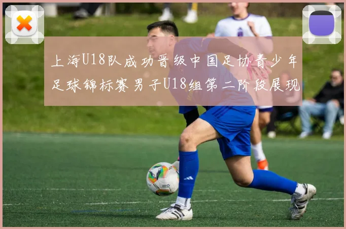 上海U18队成功晋级中国足协青少年足球锦标赛男子U18组第二阶段展现出色实力与团队合作精神