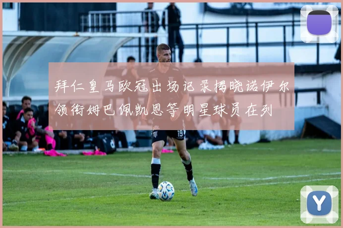 拜仁皇马欧冠出场记录揭晓诺伊尔领衔姆巴佩凯恩等明星球员在列