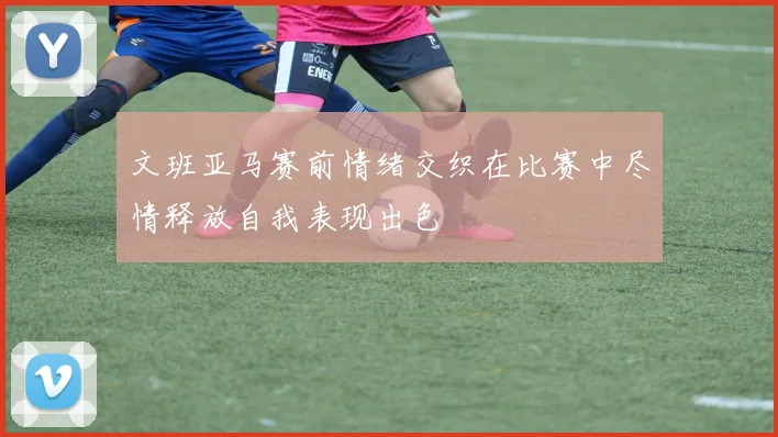 文班亚马赛前情绪交织在比赛中尽情释放自我表现出色