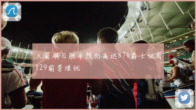 火箭明日胜率预测高达871爵士仅有129前景堪忧