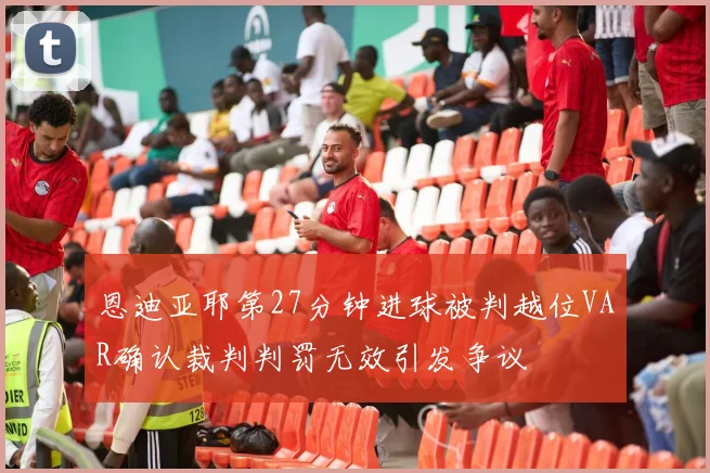 恩迪亚耶第27分钟进球被判越位VAR确认裁判判罚无效引发争议
