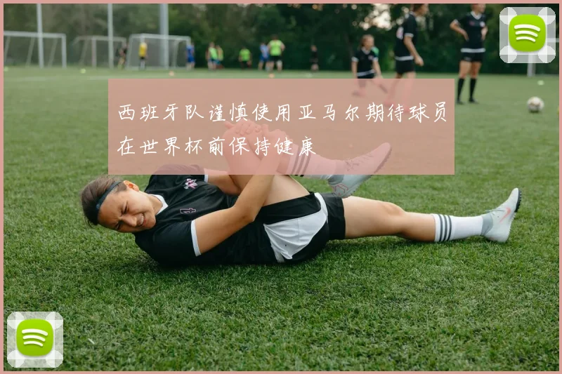 西班牙队谨慎使用亚马尔期待球员在世界杯前保持健康