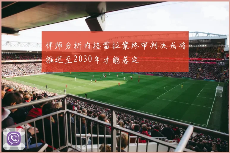 律师分析内格雷拉案终审判决或将推迟至2030年才能落定