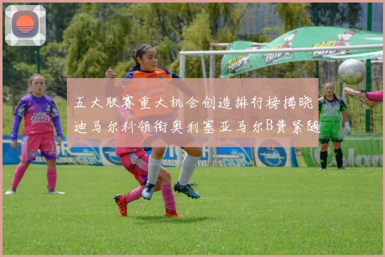 五大联赛重大机会创造排行榜揭晓迪马尔科领衔奥利塞亚马尔B费紧随其后