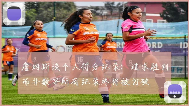 詹姆斯谈个人得分纪录：追求胜利而非数字所有纪录终将被打破
