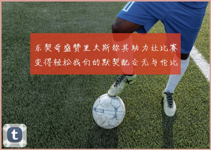 东契奇盛赞里夫斯称其助力让比赛变得轻松我们的默契配合无与伦比