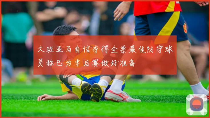 文班亚马自信夺得全票最佳防守球员称已为季后赛做好准备