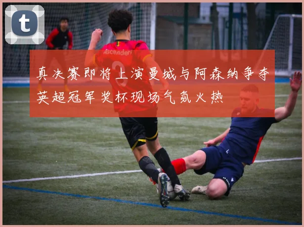 真决赛即将上演曼城与阿森纳争夺英超冠军奖杯现场气氛火热
