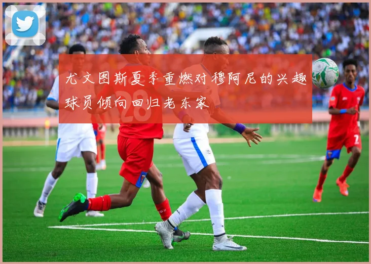 尤文图斯夏季重燃对穆阿尼的兴趣球员倾向回归老东家
