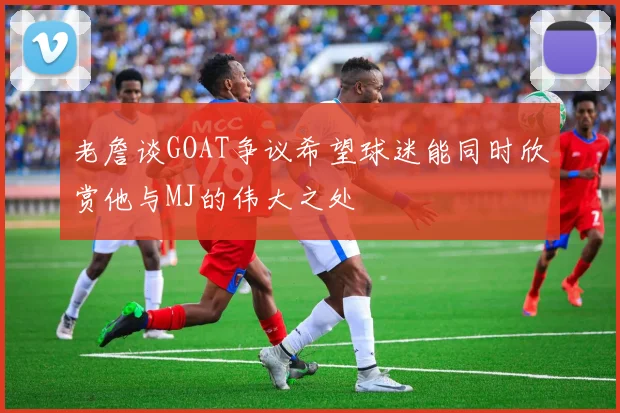 老詹谈GOAT争议希望球迷能同时欣赏他与MJ的伟大之处