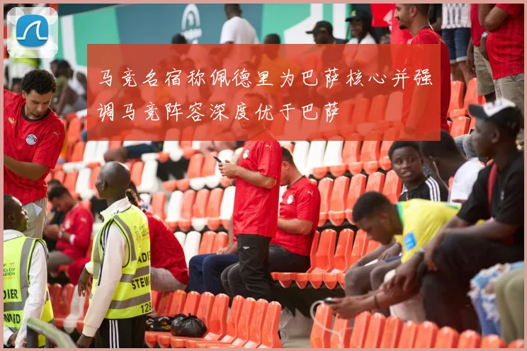 马竞名宿称佩德里为巴萨核心并强调马竞阵容深度优于巴萨