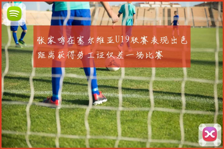 张家鸣在塞尔维亚U19联赛表现出色距离获得劳工证仅差一场比赛