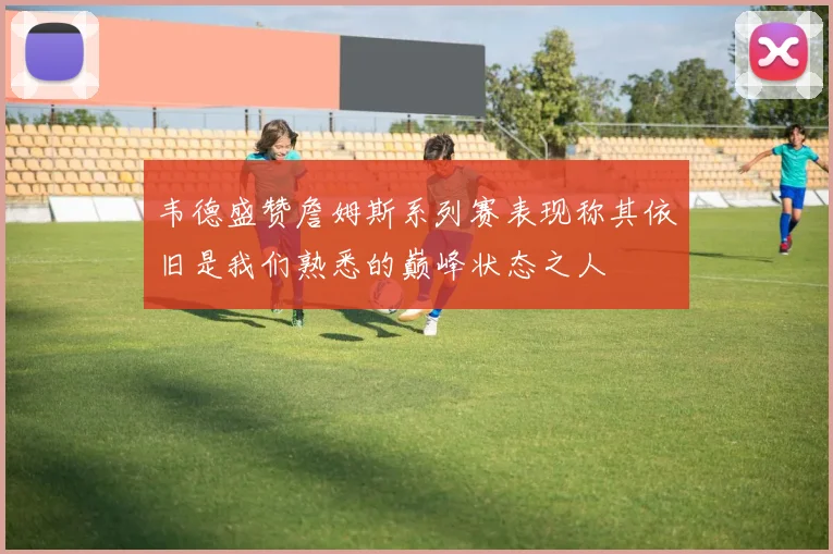 韦德盛赞詹姆斯系列赛表现称其依旧是我们熟悉的巅峰状态之人