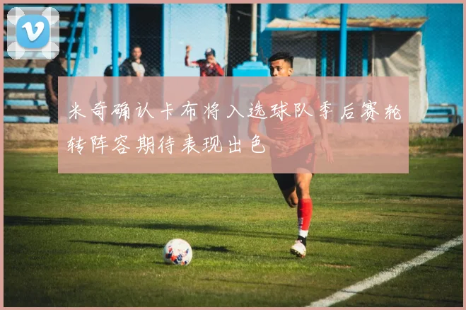 米奇确认卡布将入选球队季后赛轮转阵容期待表现出色