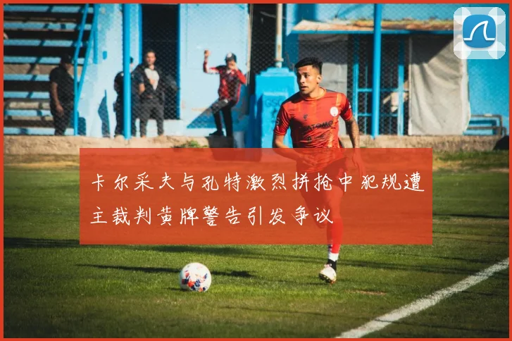卡尔采夫与孔特激烈拼抢中犯规遭主裁判黄牌警告引发争议