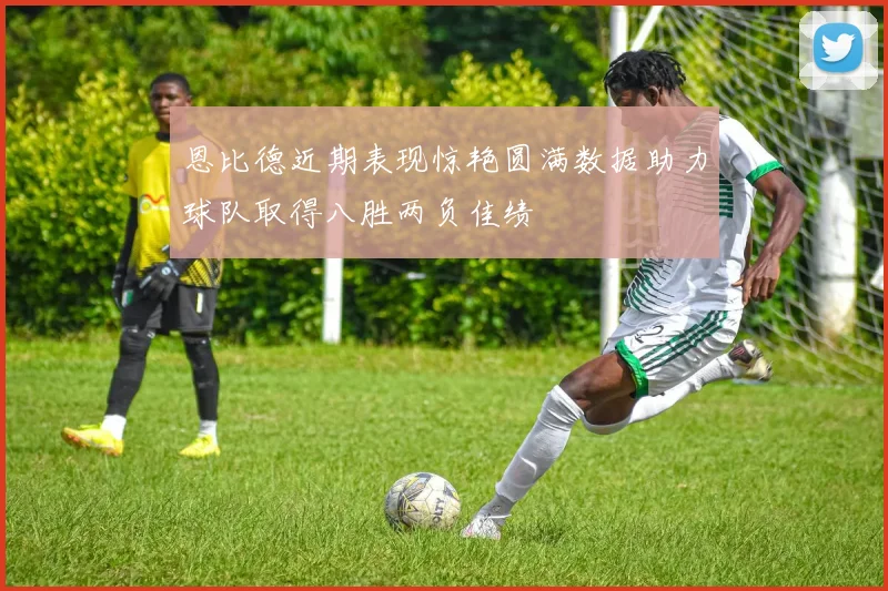 恩比德近期表现惊艳圆满数据助力球队取得八胜两负佳绩