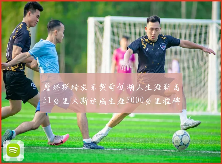 詹姆斯转发东契奇创湖人生涯新高51分里夫斯达成生涯5000分里程碑