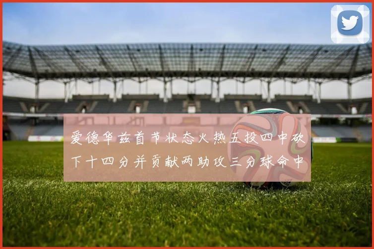 爱德华兹首节状态火热五投四中砍下十四分并贡献两助攻三分球命中率高达六成