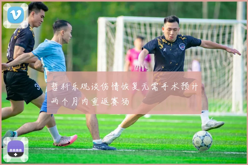 哲科乐观谈伤情恢复无需手术预计两个月内重返赛场